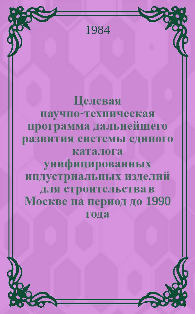Целевая научно-техническая программа дальнейшего развития системы единого каталога унифицированных индустриальных изделий для строительства в Москве на период до 1990 года : Утв. Мосгорисполкомом 10.09.84
