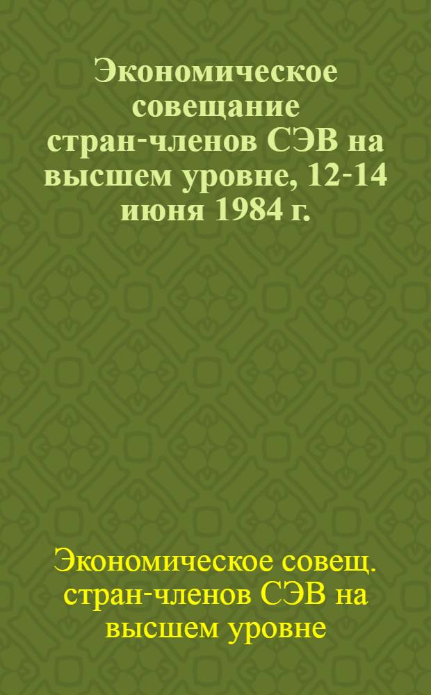 Экономическое совещание стран-членов СЭВ на высшем уровне, 12-14 июня 1984 г. : Документы и материалы