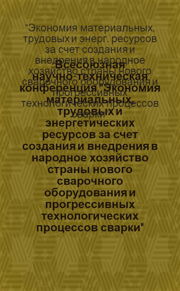 Всесоюзная научно-техническая конференция "Экономия материальных, трудовых и энергетических ресурсов за счет создания и внедрения в народное хозяйство страны нового сварочного оборудования и прогрессивных технологических процессов сварки" (Ленинград, ноябрь 1984 г.) : Тез. докл