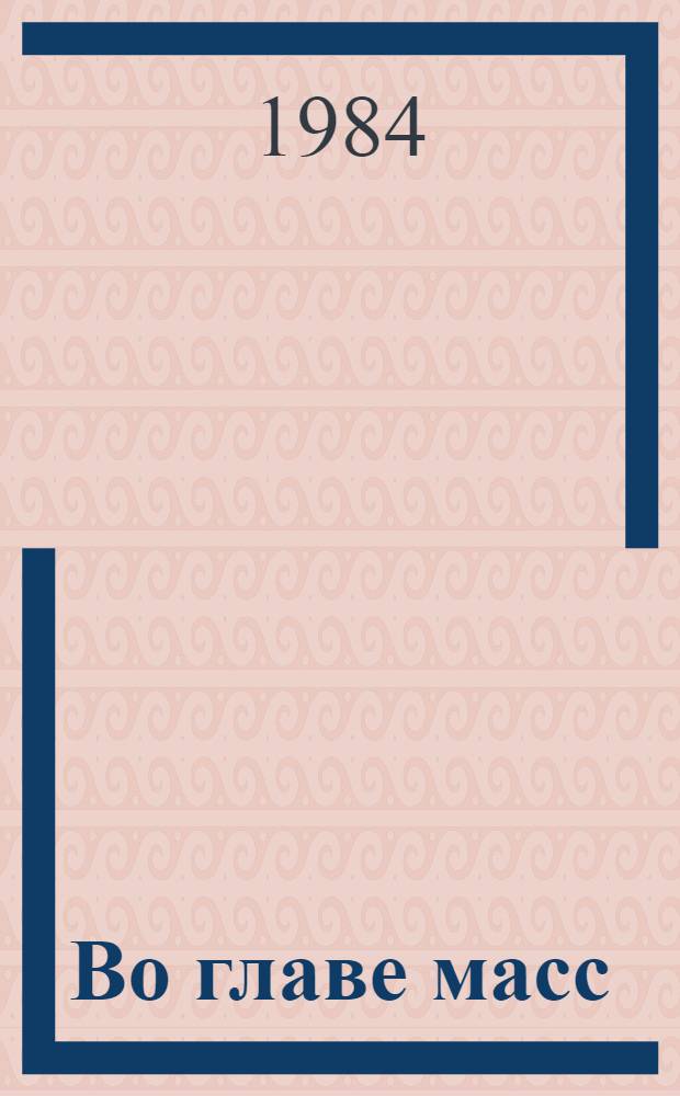 Во главе масс : Из опыта организат. и полит.-воспит. работы парт. орг