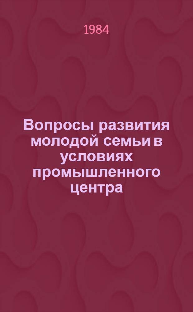 Вопросы развития молодой семьи в условиях промышленного центра : Тез. докл. к предстоящей науч.-практ. конф. (1984 г.)