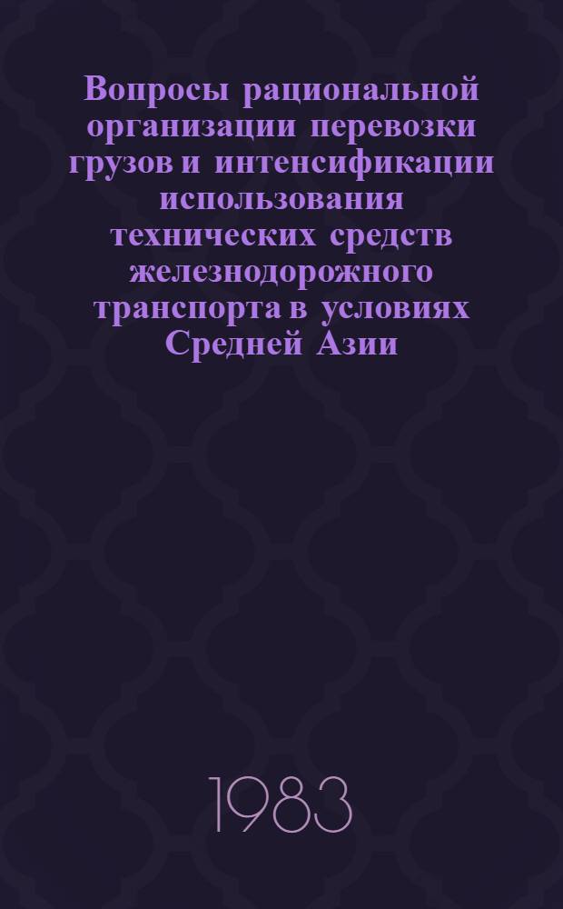 Вопросы рациональной организации перевозки грузов и интенсификации использования технических средств железнодорожного транспорта в условиях Средней Азии : Сб. статей