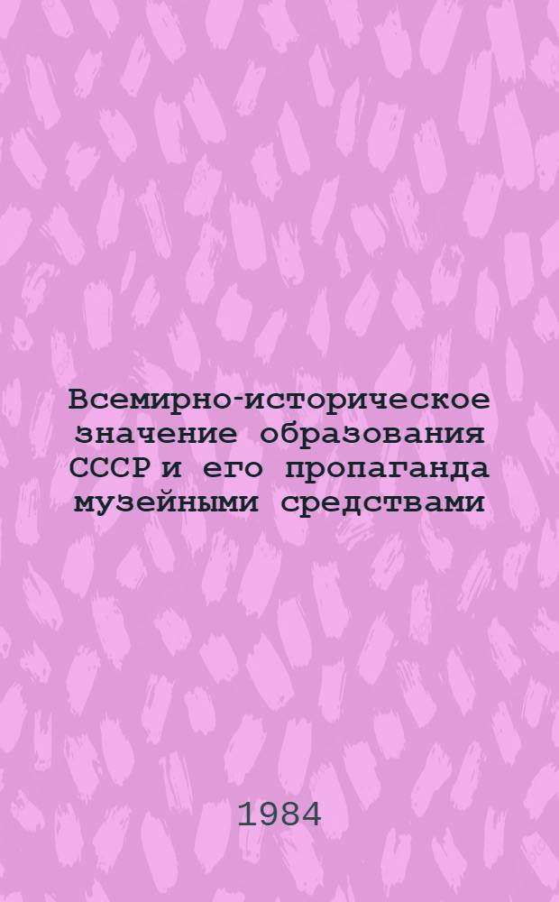 Всемирно-историческое значение образования СССР и его пропаганда музейными средствами : Материалы Науч.-практ. конф. ленинских и ист.-рев. музеев, посвящ. 60-летию образования СССР, 12-13 окт. 1982 г