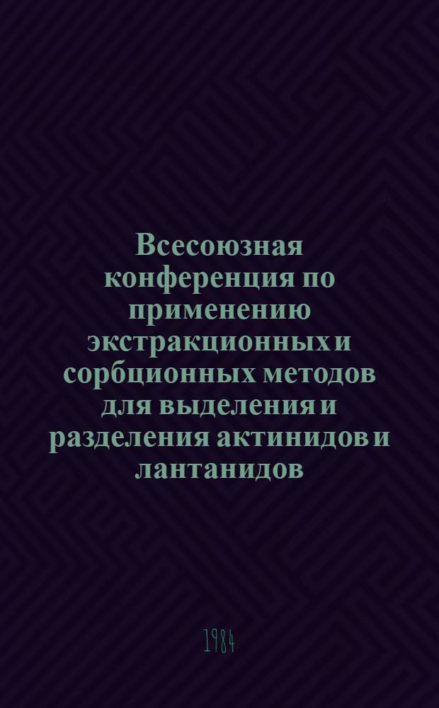 Всесоюзная конференция по применению экстракционных и сорбционных методов для выделения и разделения актинидов и лантанидов, Москва, 24-26 сент. 1984 г. : Тез. докл