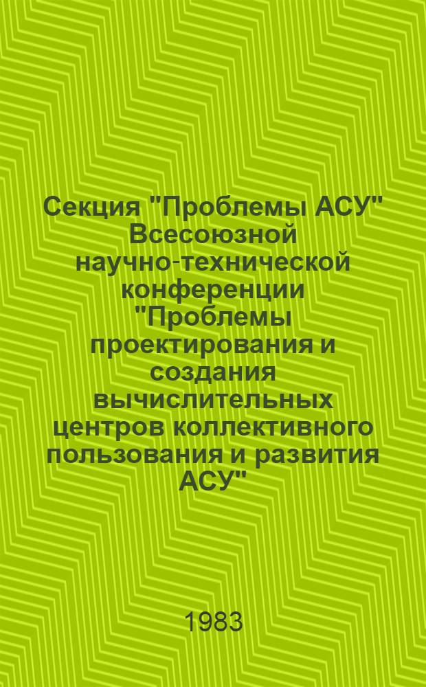 Секция "Проблемы АСУ" Всесоюзной научно-технической конференции "Проблемы проектирования и создания вычислительных центров коллективного пользования и развития АСУ", 13-16 сент. 1983 г. : Тез. докл