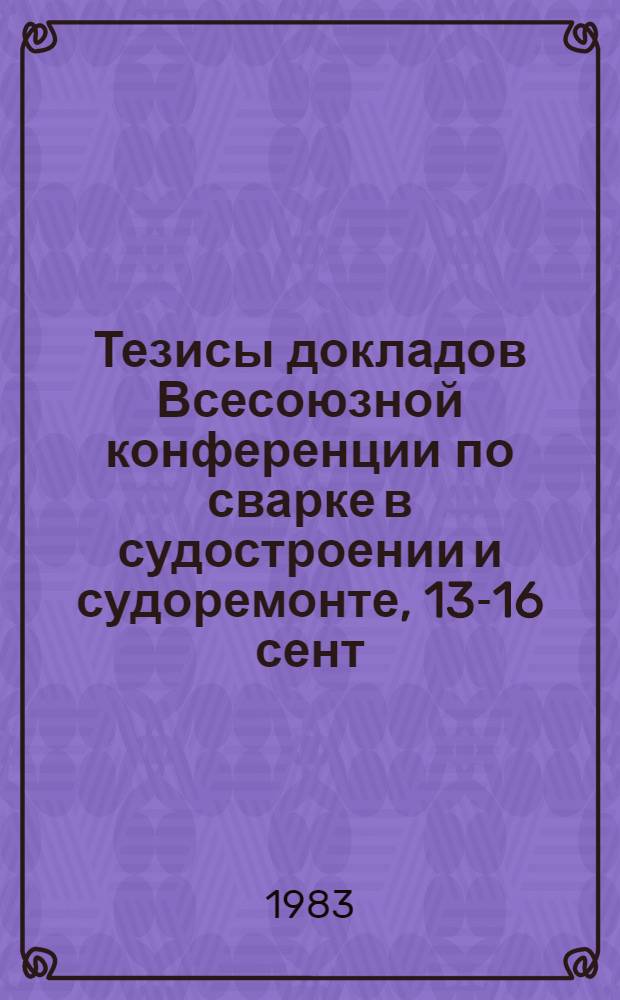 Тезисы докладов Всесоюзной конференции по сварке в судостроении и судоремонте, 13-16 сент. 1983 г.