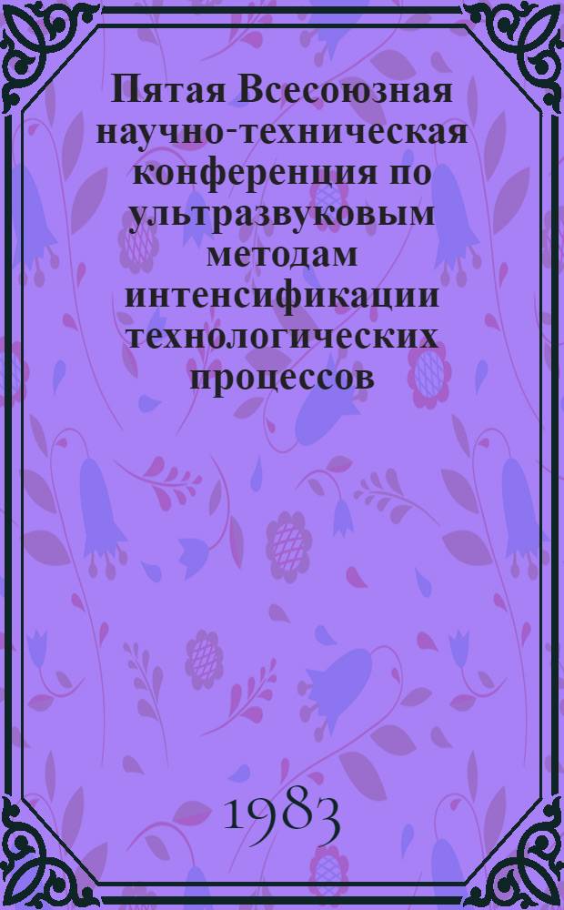 Пятая Всесоюзная научно-техническая конференция по ультразвуковым методам интенсификации технологических процессов : Тез. докл. 2-4 февр. 1983 г.