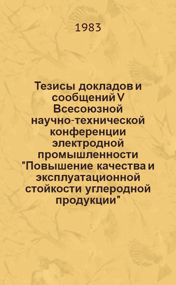 Тезисы докладов и сообщений V Всесоюзной научно-технической конференции электродной промышленности "Повышение качества и эксплуатационной стойкости углеродной продукции" (сент., 1983)