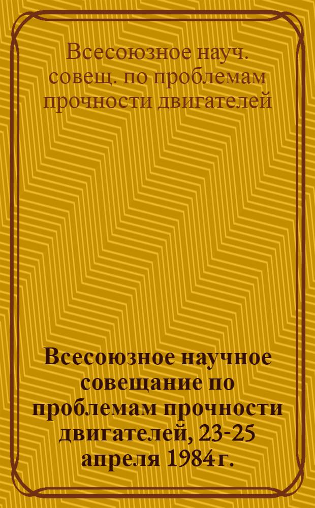 Всесоюзное научное совещание по проблемам прочности двигателей, [23-25 апреля 1984 г.] : Тез. докл