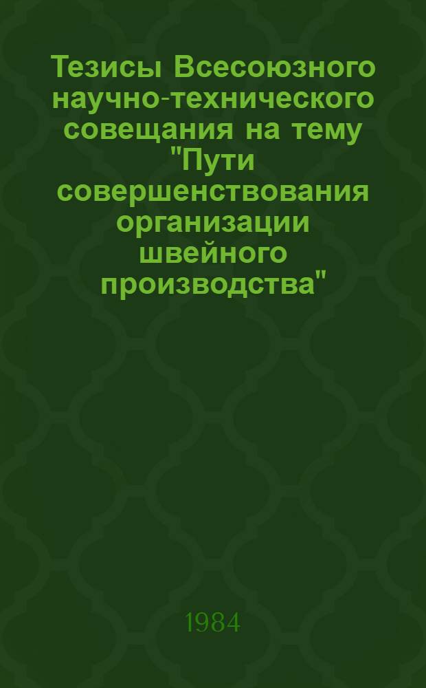 Тезисы Всесоюзного научно-технического совещания на тему "Пути совершенствования организации швейного производства", 25-27 апреля 1984 г., Москва
