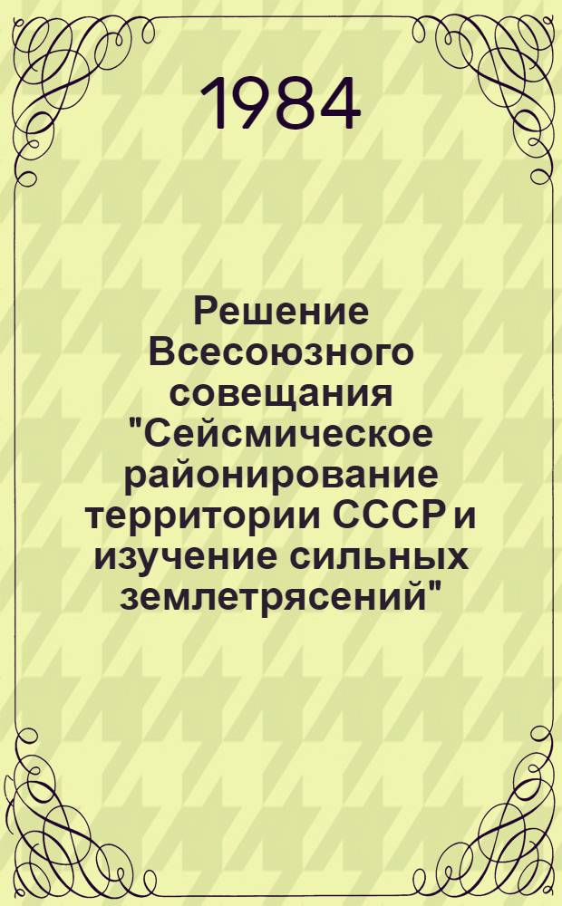 Решение Всесоюзного совещания "Сейсмическое районирование территории СССР и изучение сильных землетрясений", посвященного памяти академика АН Армянской ССР А.Г. Назарова, г. Кишинев, 29-31 мая 1984 г.