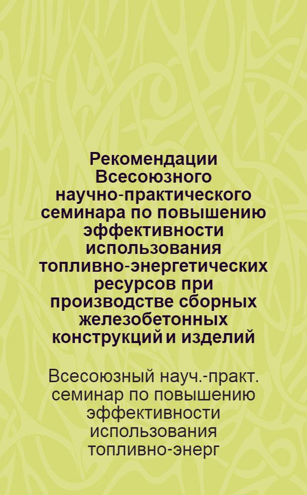 Рекомендации Всесоюзного научно-практического семинара по повышению эффективности использования топливно-энергетических ресурсов при производстве сборных железобетонных конструкций и изделий (г. Ленинград, 24-26 января 1984 г.)