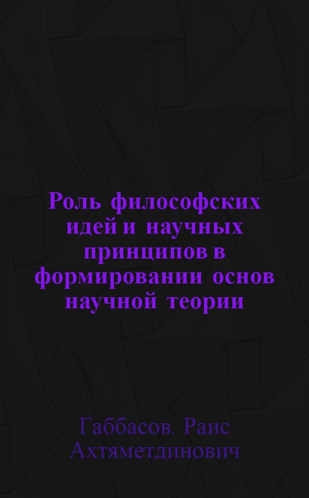 Роль философских идей и научных принципов в формировании основ научной теории : Автореф. дис. на соиск. учен. степ. к. филос. н