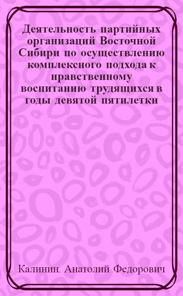 Деятельность партийных организаций Восточной Сибири по осуществлению комплексного подхода к нравственному воспитанию трудящихся в годы девятой пятилетки (1971-1975 гг.) : Автореф. дис. на соиск. учен. степ. канд. ист. наук : (07.00.01)