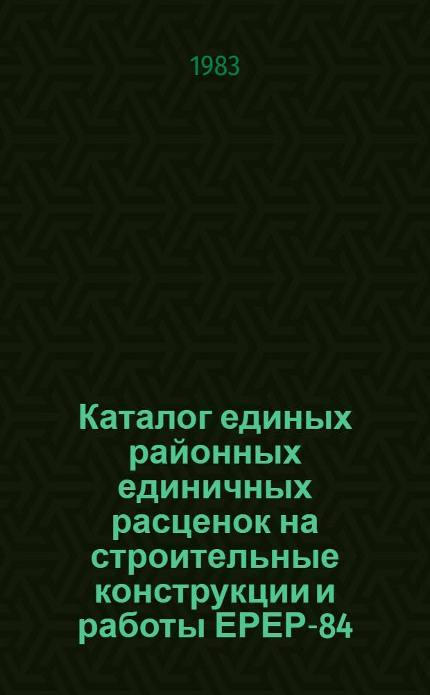 Каталог единых районных единичных расценок на строительные конструкции и работы [ЕРЕР-84], привязанных к местным условиям строительства в Черновицкой области Украинской ССР : Утв. Черновиц. облисполкомом 17.02.83 : Введ. в действие с 01.01.84