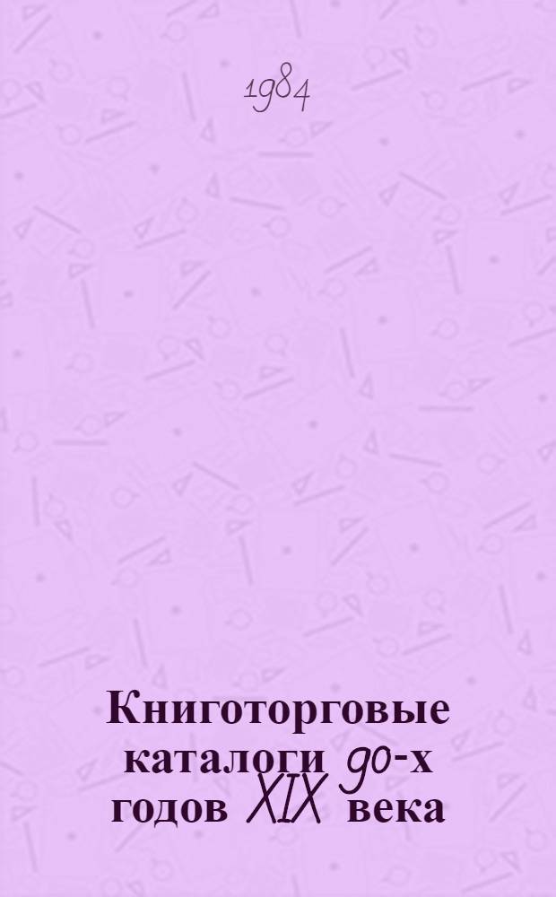 Книготорговые каталоги 90-х годов XIX века : Указатель : Учеб. пособие по курсу "Общ. и книготорг. библиогр." (разд. "Книготорг. библиогр.") для спец. 1727 "Книговедение и орг. кн. торговли"