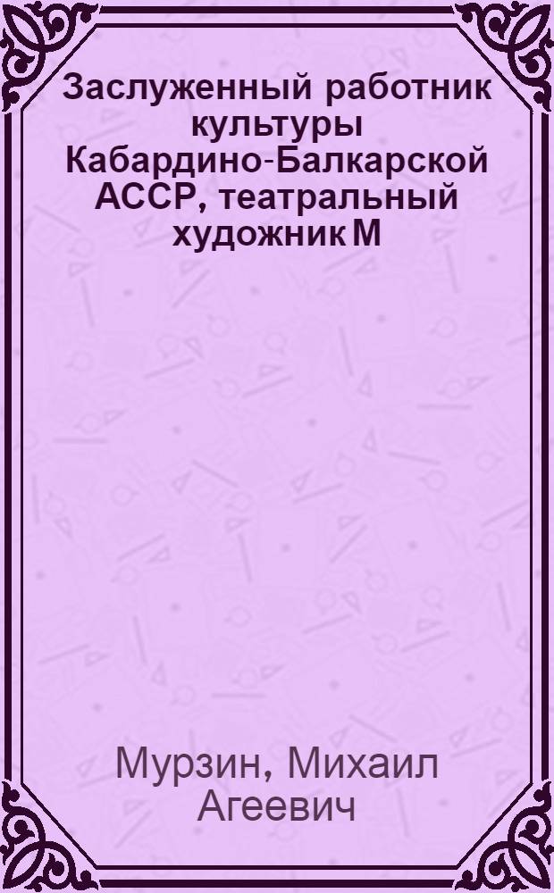 Заслуженный работник культуры Кабардино-Балкарской АССР, театральный художник М.А. Мурзин, член Союза художников СССР, дипломант Всесоюзного и Всероссийского конкурсов музыкальных театров 1967 г. : Кат. выст., посвящ. 60-летию со дня рождения и 40-летию творч. деятельности