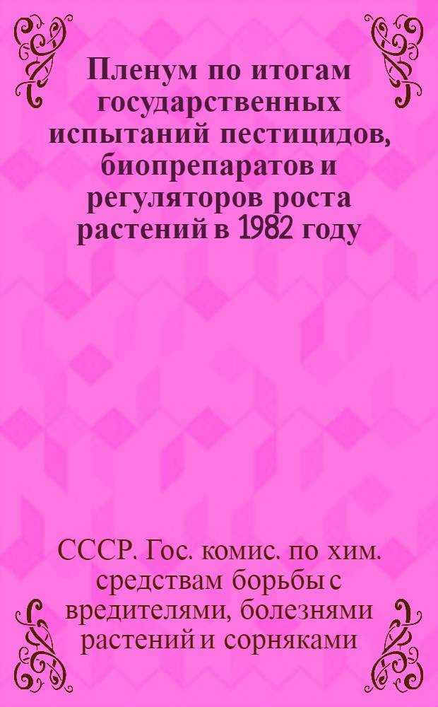 Пленум по итогам государственных испытаний пестицидов, биопрепаратов и регуляторов роста растений в 1982 году : Тез. докл. и 23-му пленуму Госкомиссии 18-19 мая 1983 г., Ташкент