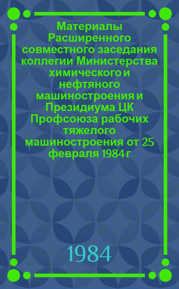 Материалы Расширенного совместного заседания коллегии Министерства химического и нефтяного машиностроения и Президиума ЦК Профсоюза рабочих тяжелого машиностроения от 25 февраля 1984 г. "О задачах Министерства химического и нефтяного машиностроения, вытекающих из Постановления декабрьского (1983 г.) Пленума ЦК КПСС, решений девятой сессии Верховного Совета СССР (десятого созыва) и речи Генерального секретаря ЦК КПСС товарища К.У. Черненко на внеочередного февральского (1984 г.) Пленуме ЦК КПСС