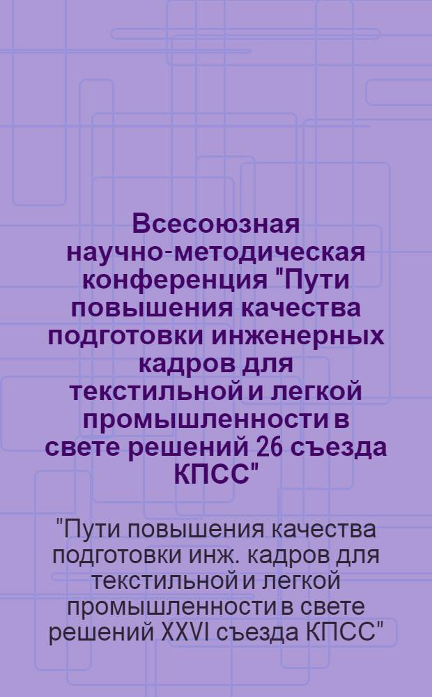 Всесоюзная научно-методическая конференция "Пути повышения качества подготовки инженерных кадров для текстильной и легкой промышленности в свете решений 26 съезда КПСС" (Москва, 31 янв. - 2 февр. 1984 г.) : Краткие тез. докл