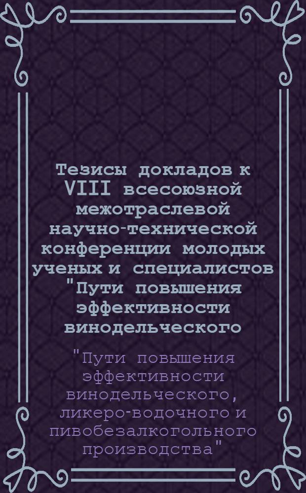 Тезисы докладов к VIII всесоюзной межотраслевой научно-технической конференции молодых ученых и специалистов "Пути повышения эффективности винодельческого, ликеро-водочного и пивобезалкогольного производства" (г. Москва, 14-16 июня 1983 г.)