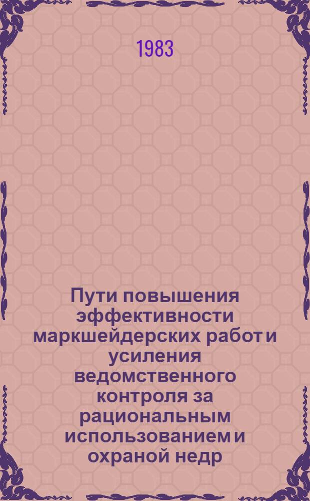 Пути повышения эффективности маркшейдерских работ и усиления ведомственного контроля за рациональным использованием и охраной недр : (Тез. докл. к всесоюз. совещ.), сент. 1983 г
