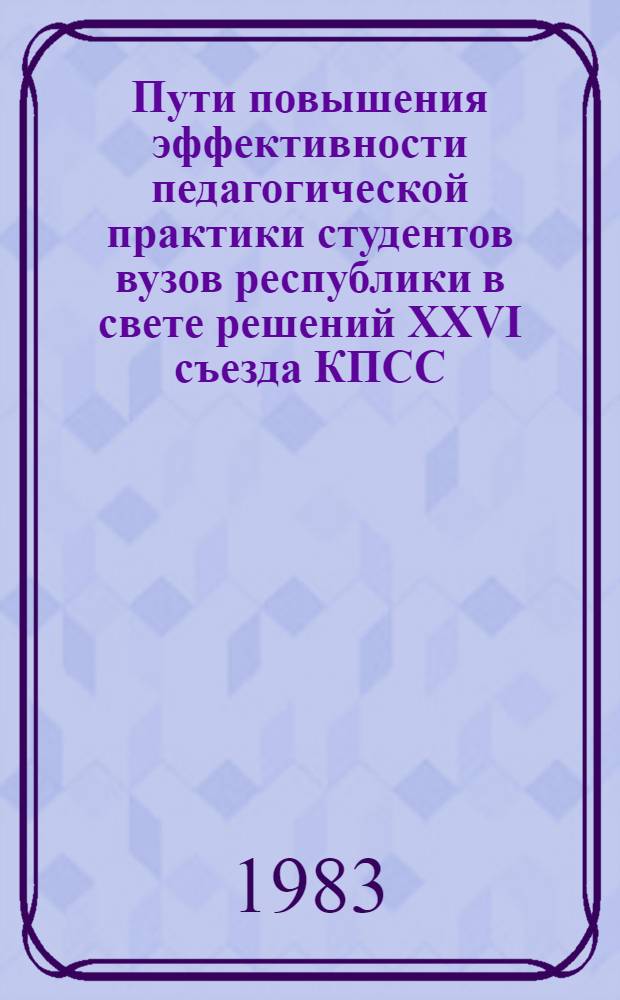 Пути повышения эффективности педагогической практики студентов вузов республики в свете решений XXVI съезда КПСС : Респ. науч.-практ. конф., 5-7 апр. 1983 г. : Тез. докл