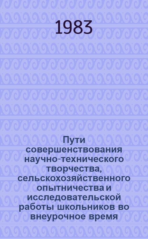 Пути совершенствования научно-технического творчества, сельскохозяйственного опытничества и исследовательской работы школьников во внеурочное время : Тез. четвертой обл. науч.-практ. конф. руководителей секций и фил. Науч. о-ва учащихся, окт. 1983 г