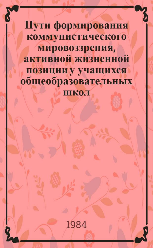 Пути формирования коммунистического мировоззрения, активной жизненной позиции у учащихся общеобразовательных школ : Тез. докл. науч.-практ. конф., Москва, 27-31 мая 1984 г