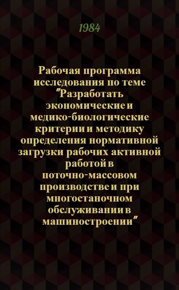 Рабочая программа исследования по теме "Разработать экономические и медико-биологические критерии и методику определения нормативной загрузки рабочих активной работой в поточно-массовом производстве и при многостаночном обслуживании в машиностроении" : Утв. НИИ труда 21.05.84