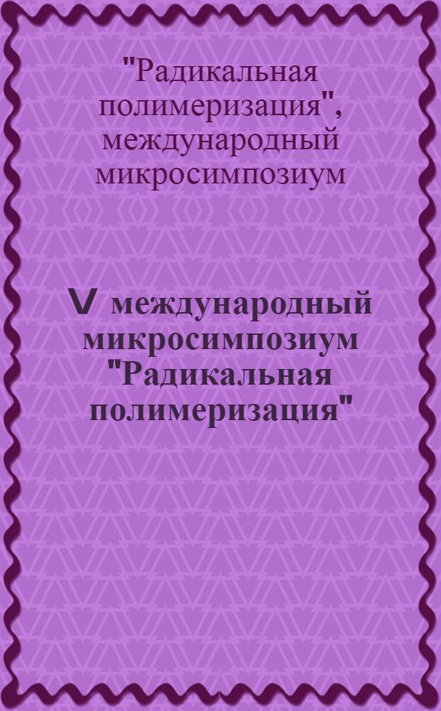 V международный микросимпозиум "Радикальная полимеризация" = V Internationales Mikrosymposium "Radikalpolymerisation", 4-9 июня 1984 г., Уфа, СССР : Тез. докл