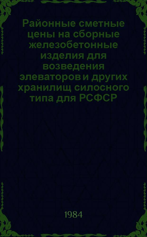 Районные сметные цены на сборные железобетонные изделия для возведения элеваторов и других хранилищ силосного типа для РСФСР : Утв. М-вом заготовок РСФСР 30.05.84