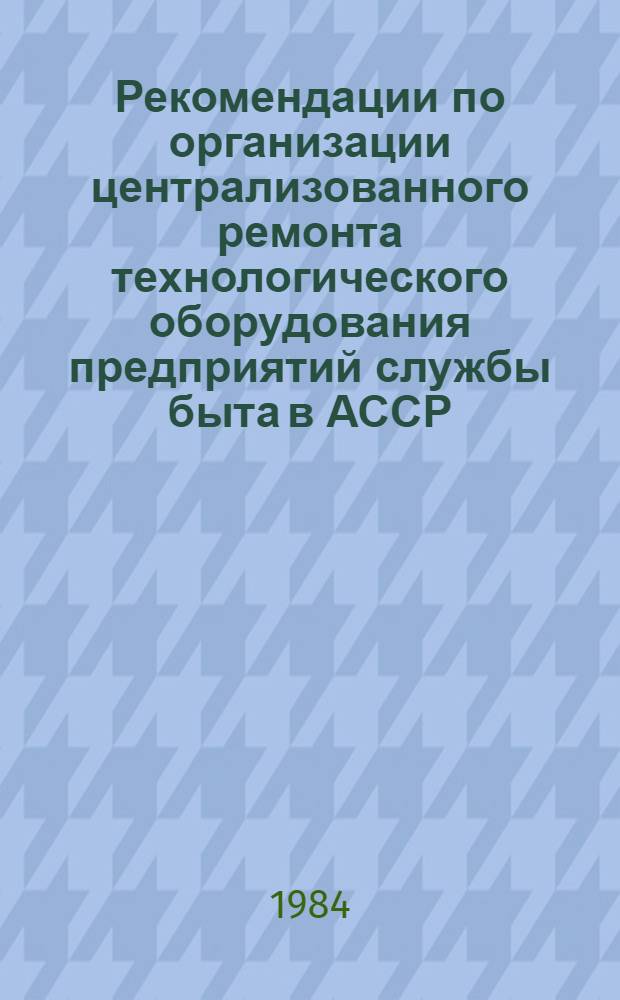 Рекомендации по организации централизованного ремонта технологического оборудования предприятий службы быта в АССР, краях и областях