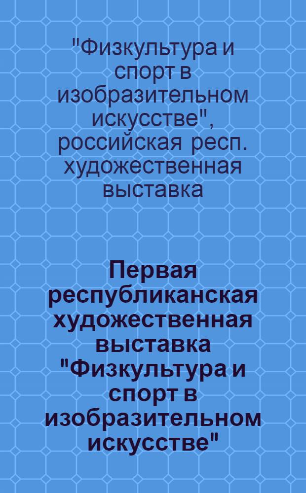 Первая республиканская художественная выставка "Физкультура и спорт в изобразительном искусстве" : Живопись, скульптура, графика, плакат, декор.-прикл. искусство : Каталог