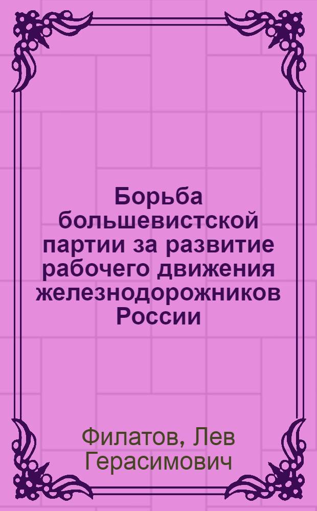 Борьба большевистской партии за развитие рабочего движения железнодорожников России, 1895-1914 гг. : Автореф. дис. на соиск. учен. степ. д-ра ист. наук : (07.00.01)