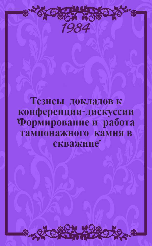Тезисы докладов к конференции-дискуссии "Формирование и работа тампонажного камня в скважине", 14-18 мая 1984 г.