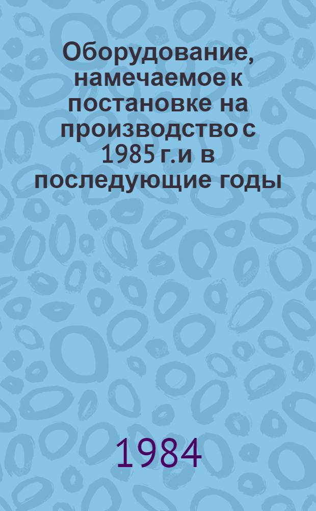 Оборудование, намечаемое к постановке на производство с 1985 г. и в последующие годы : Бюл. гос. регистрации оборуд