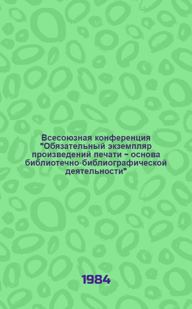 Всесоюзная конференция "Обязательный экземпляр произведений печати - основа библиотечно-библиографической деятельности", Ленинград, 13-15 марта 1984 г. : Тез. докл