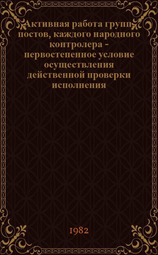Активная работа групп, постов, каждого народного контролера - первостепенное условие осуществления действенной проверки исполнения : Метод. разраб. в помощь школам и семинарам нар. контролеров