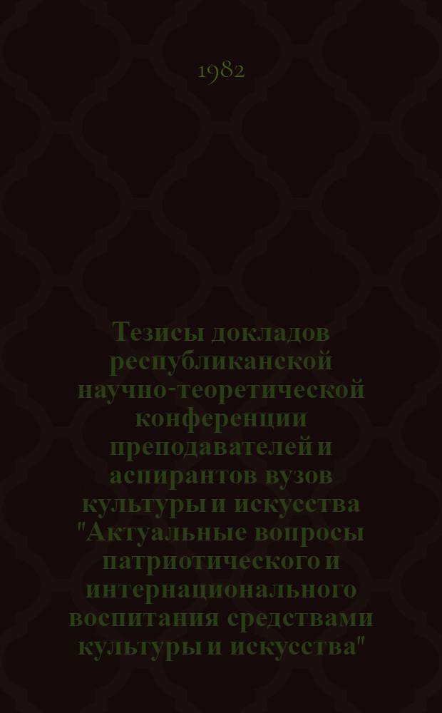 Тезисы докладов республиканской научно-теоретической конференции преподавателей и аспирантов вузов культуры и искусства "Актуальные вопросы патриотического и интернационального воспитания средствами культуры и искусства", 30 марта - 1 апреля 1982 г.