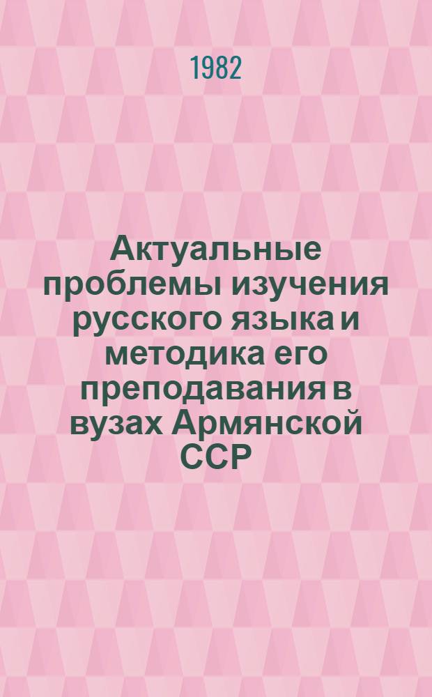 Актуальные проблемы изучения русского языка и методика его преподавания в вузах Армянской ССР : Респ. науч. метод. конф. : Тез. докл., 21-23 апр. 1982 г
