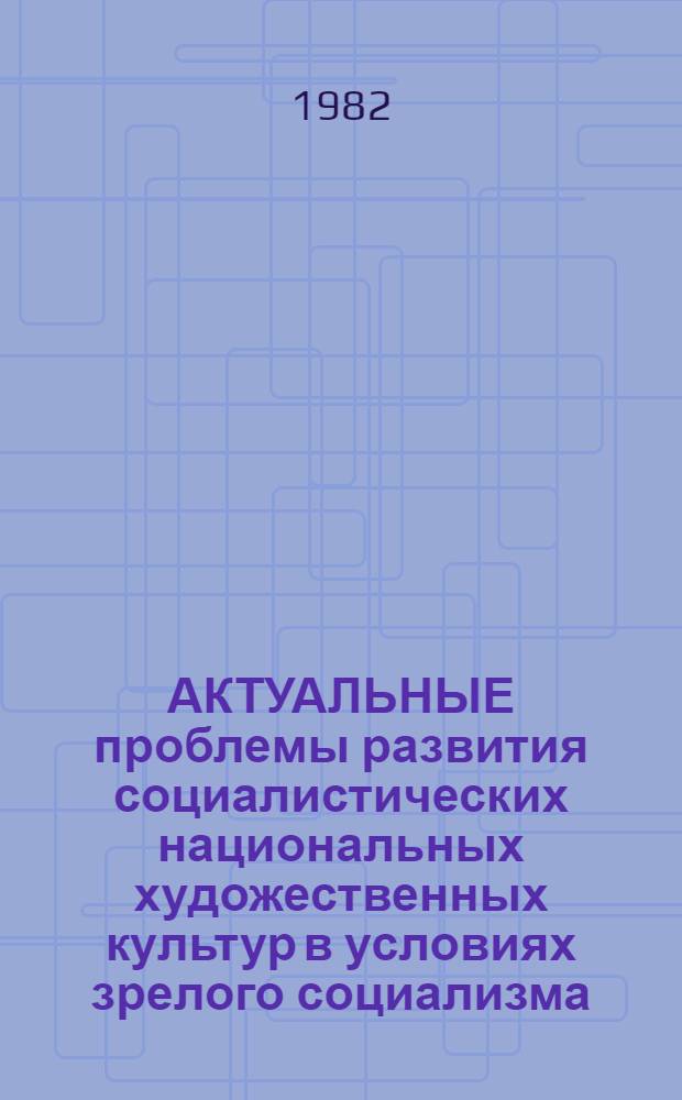 АКТУАЛЬНЫЕ проблемы развития социалистических национальных художественных культур в условиях зрелого социализма : Всесоюз. науч. конф., 21-23 сент. 1982 г. : Тез. докл
