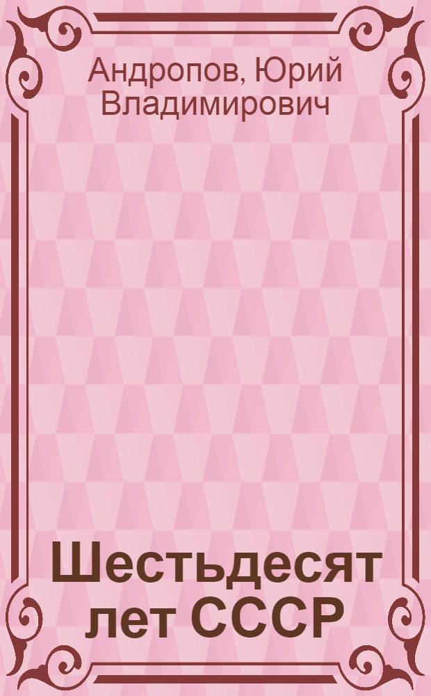Шестьдесят лет СССР : Докл. на совмест. торжеств. заседании ЦК КПСС, Верхов. Совета СССР и Верхов. Совета РСФСР в Кремлев. Дворце съездов, 21 дек. 1982 г