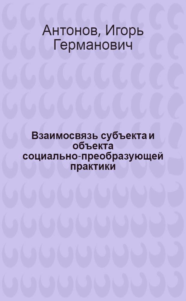 Взаимосвязь субъекта и объекта социально-преобразующей практики : Автореф. дис. на соиск. учен. степ. канд. филос. наук : (09.00.01)