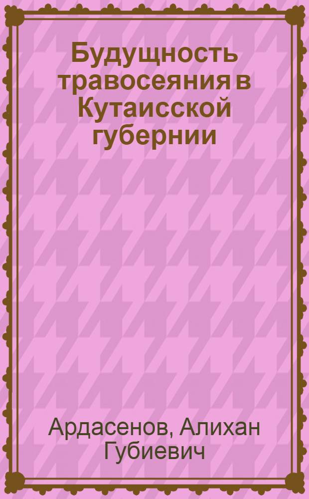 Будущность травосеяния в Кутаисской губернии : Докл., чит. в Кутаис. отд. Кавк. о-ва сел. хоз-ва А. Ардасеновым