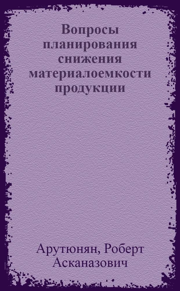Вопросы планирования снижения материалоемкости продукции : (На прим. машиностроения АрмССР) : Автореф. дис. на соиск. учен. степ. канд. экон. наук : (08.00.05)