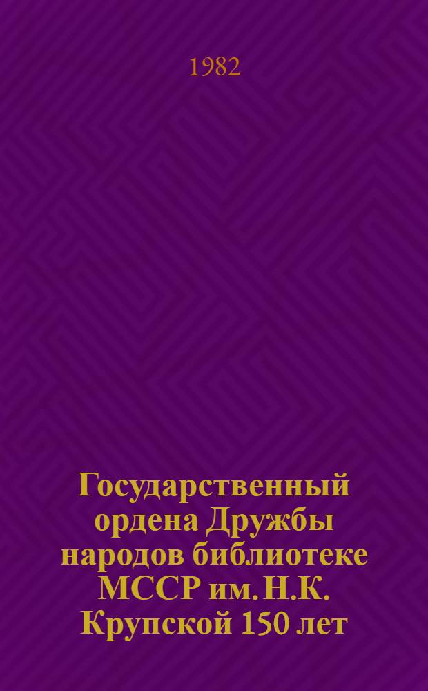 Государственный ордена Дружбы народов библиотеке МССР им. Н.К. Крупской 150 лет : Тез. докл. и сообщ. юбил. науч. конф. 31 авг. 1982 г., Кишинев