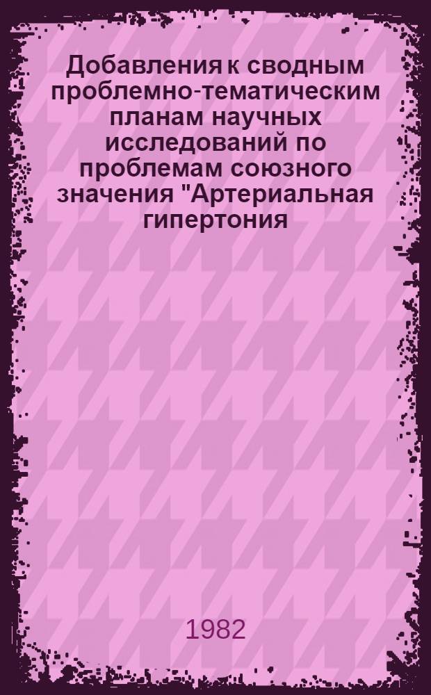 Добавления к сводным проблемно-тематическим планам научных исследований по проблемам союзного значения "Артериальная гипертония, атеросклероз, ишемическая (коронарная) болезнь сердца" и "Недостаточность кровообращения и нарушения ритма сердца" за 1981-1985 годы