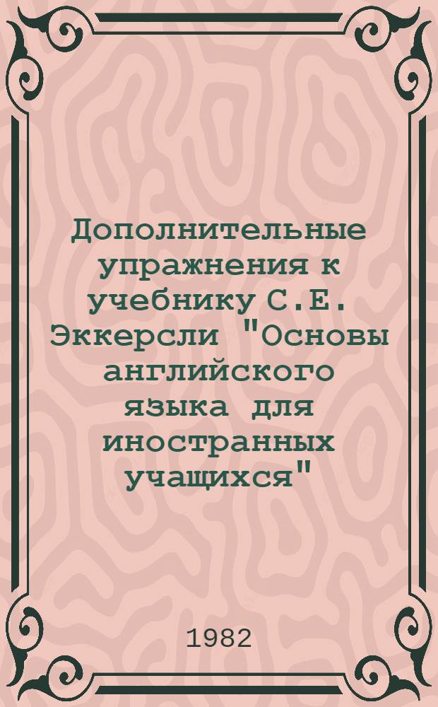 Дополнительные упражнения к учебнику С.Е. Эккерсли "Основы английского языка для иностранных учащихся", книга 2 (C.E. Eckersley. Essential englich for foreign students, book 2) : Метод. разраб