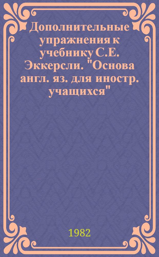 Дополнительные упражнения к учебнику [С.Е. Эккерсли. "Основа англ. яз. для иностр. учащихся", кн. 3] "Essential English for foreign students" (Eckersley C.E., Sofia, 1965, book 3) : Метод. разраб